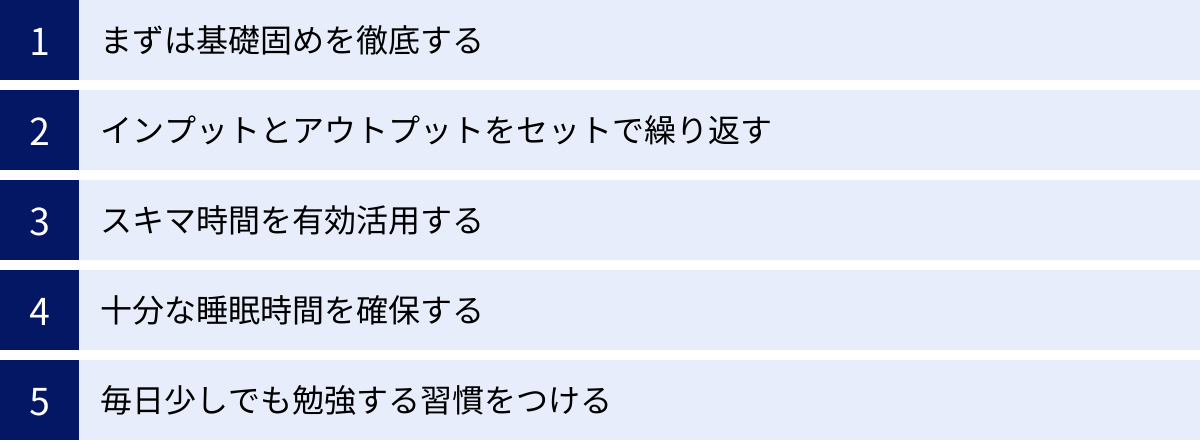まずは基礎固めを徹底する、インプットとアウトプットをセットで繰り返す、スキマ時間を有効活用する、十分な睡眠時間を確保する、毎日少しでも勉強する習慣をつける