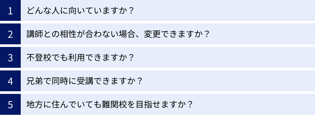 どんな人に向いていますか？、講師との相性が合わない場合、変更できますか？、不登校でも利用できますか？、兄弟で同時に受講できますか？、地方に住んでいても難関校を目指せますか？