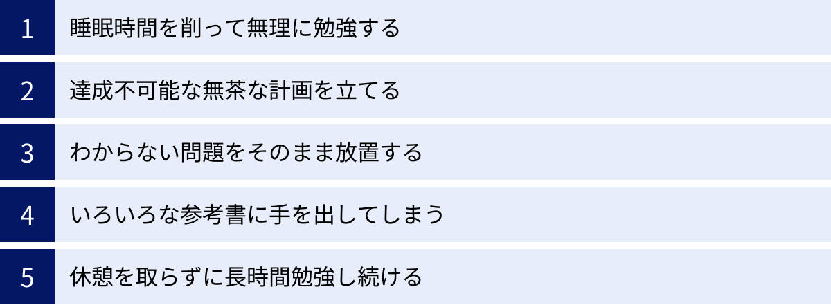 睡眠時間を削って無理に勉強する、達成不可能な無茶な計画を立てる、わからない問題をそのまま放置する、いろいろな参考書に手を出してしまう、休憩を取らずに長時間勉強し続ける