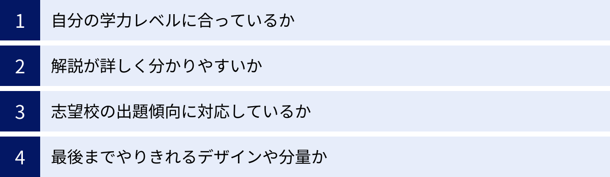 自分の学力レベルに合っているか、解説が詳しく分かりやすいか、志望校の出題傾向に対応しているか、最後までやりきれるデザインや分量か