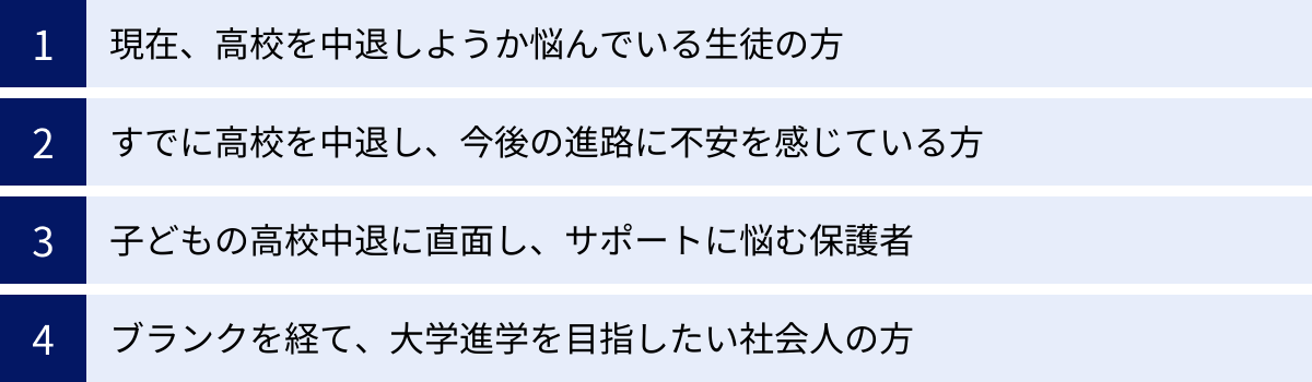 現在、高校を中退しようか悩んでいる生徒の方、すでに高校を中退し、今後の進路に不安を感じている方、子どもの高校中退に直面し、サポートに悩む保護者、ブランクを経て、大学進学を目指したい社会人の方