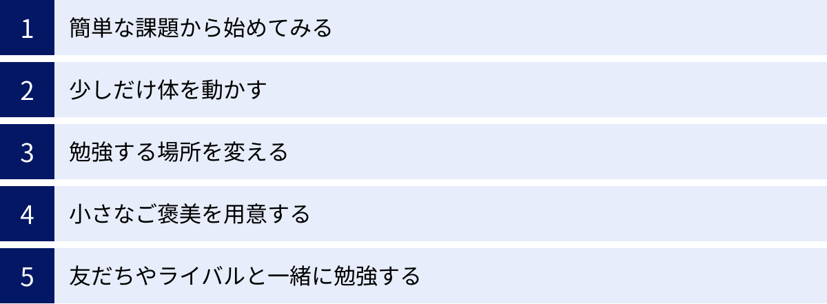 簡単な課題から始めてみる、少しだけ体を動かす、勉強する場所を変える、小さなご褒美を用意する、友だちやライバルと一緒に勉強する