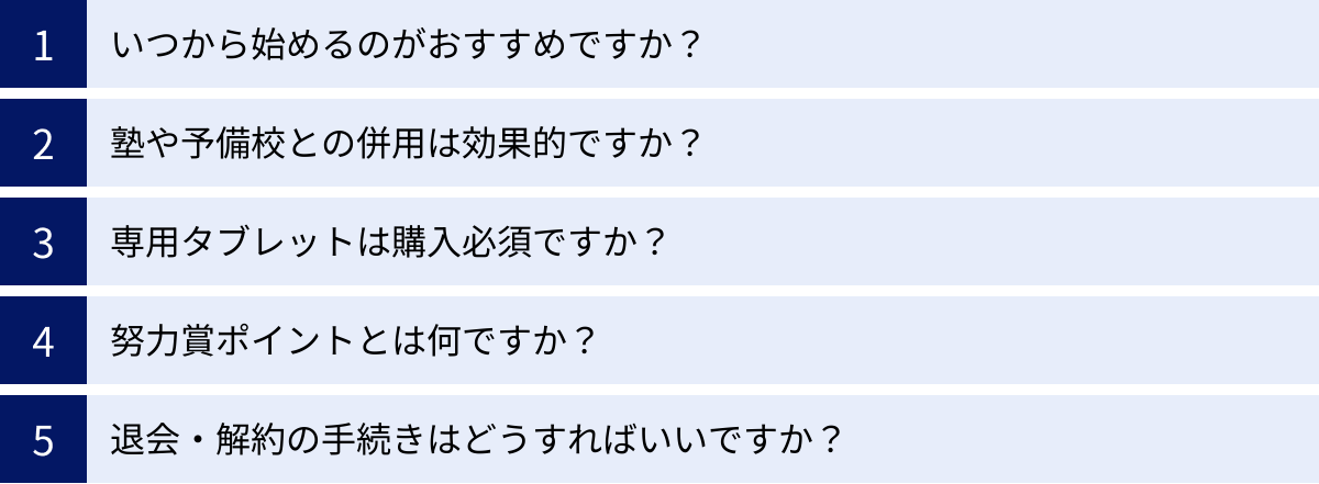 いつから始めるのがおすすめですか？、塾や予備校との併用は効果的ですか？、専用タブレットは購入必須ですか？、努力賞ポイントとは何ですか？、退会・解約の手続きはどうすればいいですか？