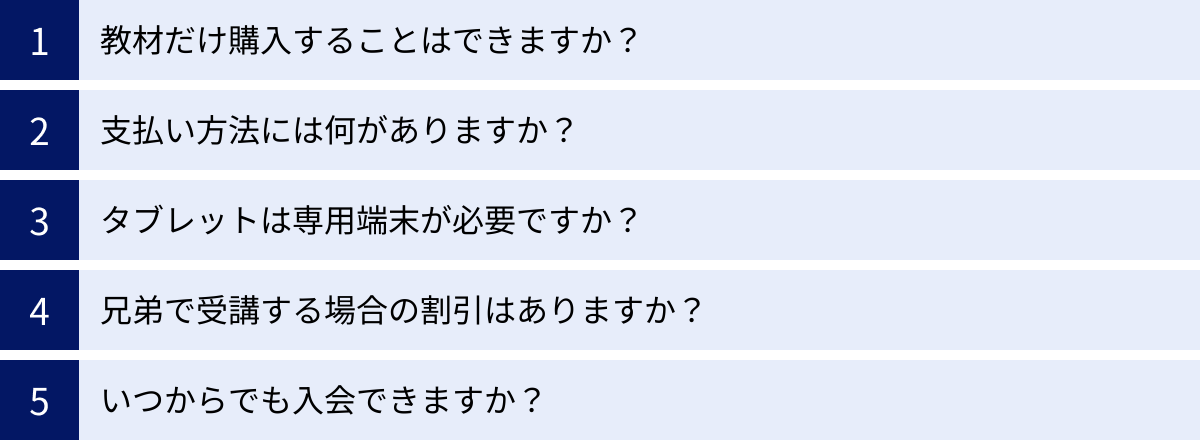 教材だけ購入することはできますか？、支払い方法には何がありますか？、タブレットは専用端末が必要ですか？、兄弟で受講する場合の割引はありますか？、いつからでも入会できますか？
