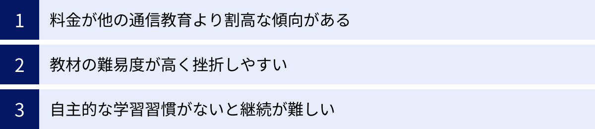 料金が他の通信教育より割高な傾向がある、教材の難易度が高く挫折しやすい、自主的な学習習慣がないと継続が難しい