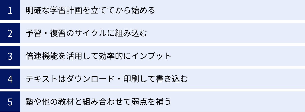 明確な学習計画を立ててから始める、予習・復習のサイクルに組み込む、倍速機能を活用して効率的にインプット、テキストはダウンロード・印刷して書き込む、塾や他の教材と組み合わせて弱点を補う