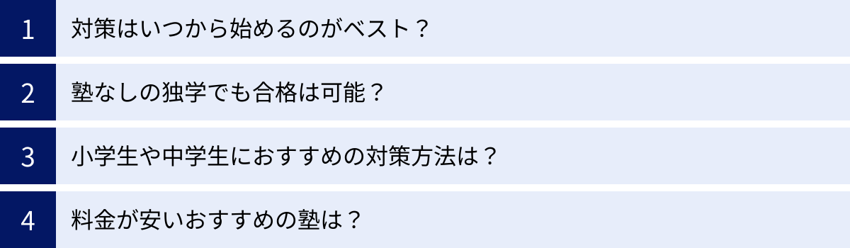 対策はいつから始めるのがベスト？、塾なしの独学でも合格は可能？、小学生や中学生におすすめの対策方法は？、料金が安いおすすめの塾は？