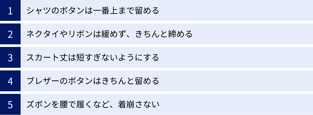 シャツのボタンは一番上まで留める、ネクタイやリボンは緩めず、きちんと締める、スカート丈は短すぎないようにする、ブレザーのボタンはきちんと留める、ズボンを腰で履くなど、着崩さない