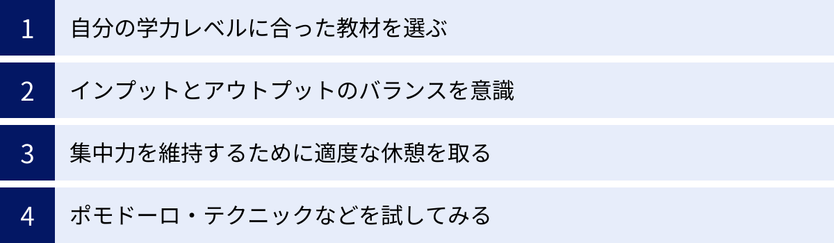 自分の学力レベルに合った教材を選ぶ、インプットとアウトプットのバランスを意識、集中力を維持するために適度な休憩を取る、ポモドーロ・テクニックなどを試してみる