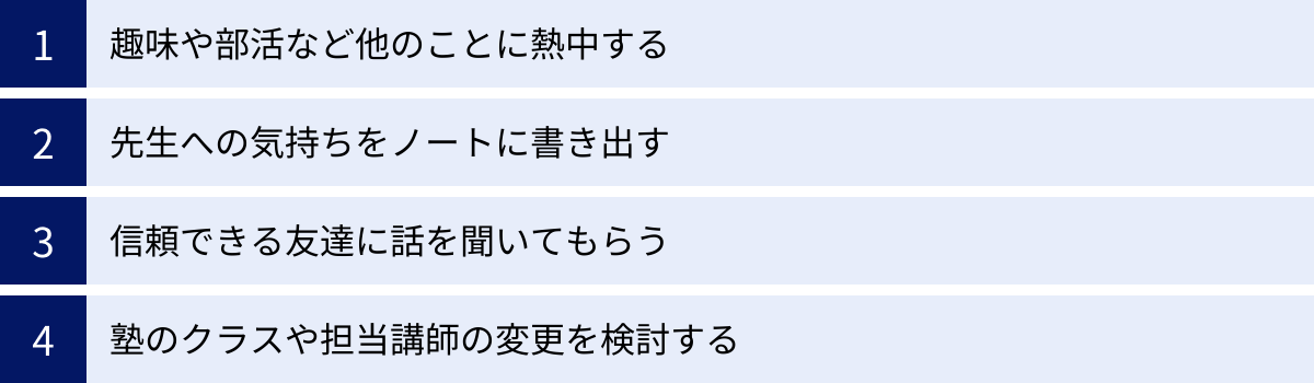趣味や部活など他のことに熱中する、先生への気持ちをノートに書き出す、信頼できる友達に話を聞いてもらう、塾のクラスや担当講師の変更を検討する