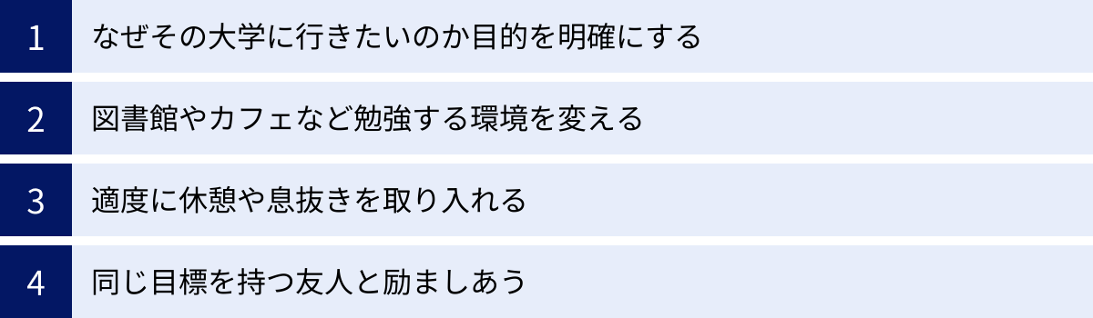 なぜその大学に行きたいのか目的を明確にする、図書館やカフェなど勉強する環境を変える、適度に休憩や息抜きを取り入れる、同じ目標を持つ友人と励ましあう