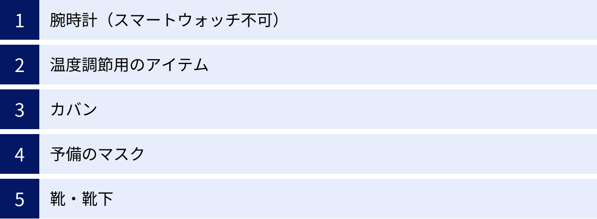 腕時計（スマートウォッチ不可）、温度調節用のアイテム、カバン、予備のマスク、靴・靴下