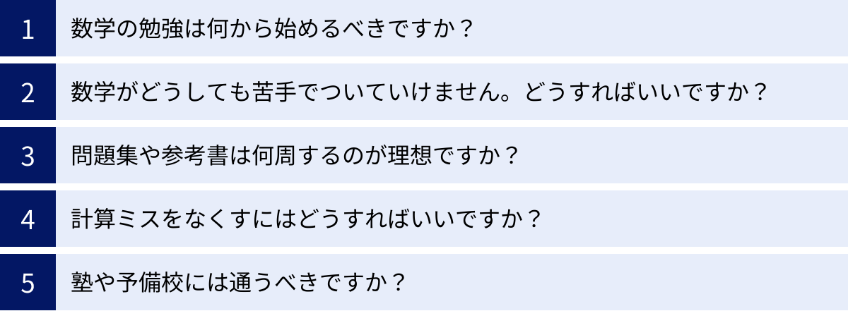 数学の勉強は何から始めるべきですか？、数学がどうしても苦手でついていけません。どうすればいいですか？、問題集や参考書は何周するのが理想ですか？、計算ミスをなくすにはどうすればいいですか？、塾や予備校には通うべきですか？