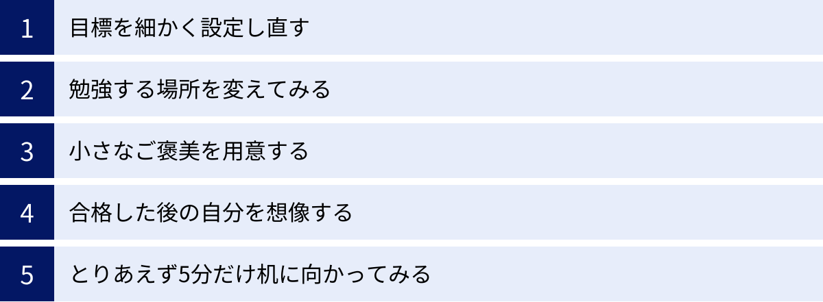 目標を細かく設定し直す、勉強する場所を変えてみる、小さなご褒美を用意する、合格した後の自分を想像する、とりあえず5分だけ机に向かってみる