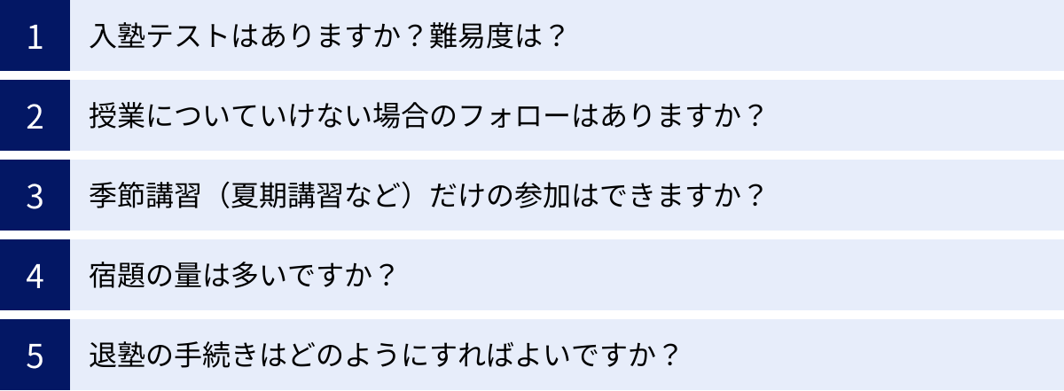 入塾テストはありますか？難易度は？、授業についていけない場合のフォローはありますか？、季節講習（夏期講習など）だけの参加はできますか？、宿題の量は多いですか？、退塾の手続きはどのようにすればよいですか？