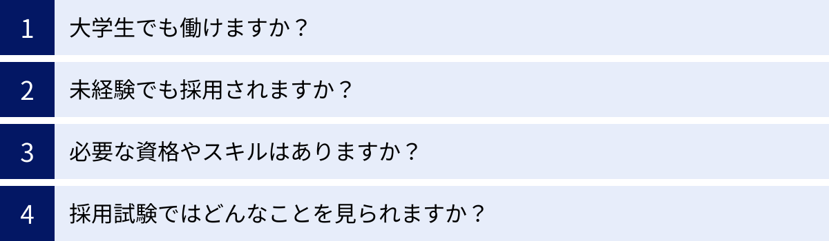 大学生でも働けますか？、未経験でも採用されますか？、必要な資格やスキルはありますか？、採用試験ではどんなことを見られますか？